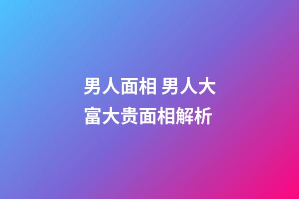 男人面相 男人大富大贵面相解析